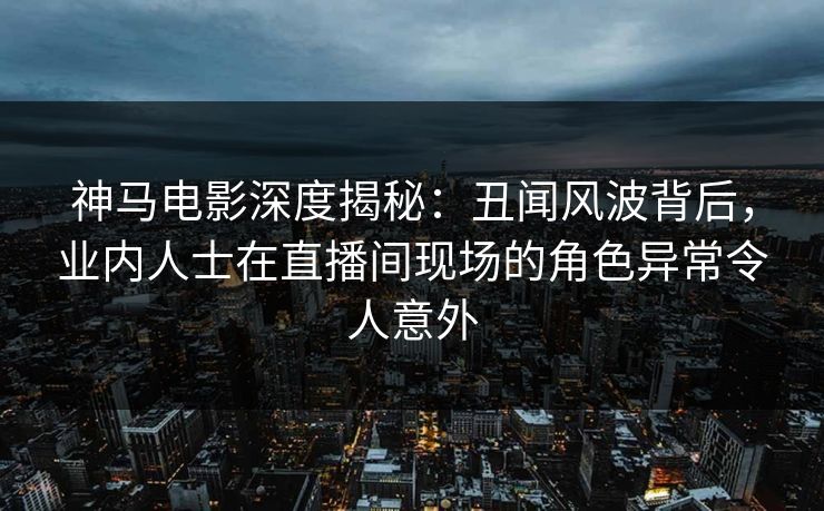 神马电影深度揭秘：丑闻风波背后，业内人士在直播间现场的角色异常令人意外