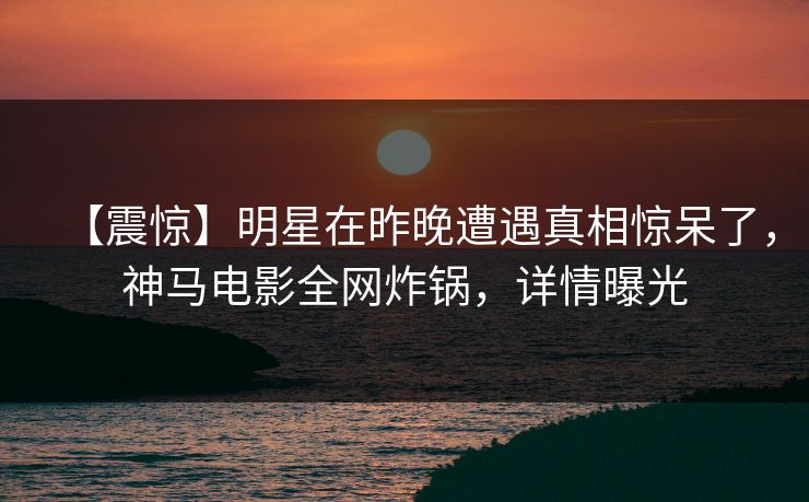 【震惊】明星在昨晚遭遇真相惊呆了，神马电影全网炸锅，详情曝光