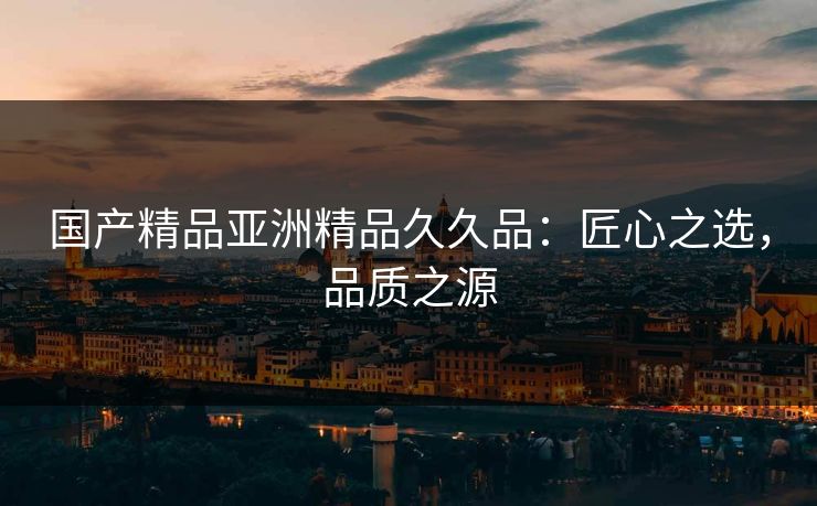 国产精品亚洲精品久久品:匠心之选,品质之源