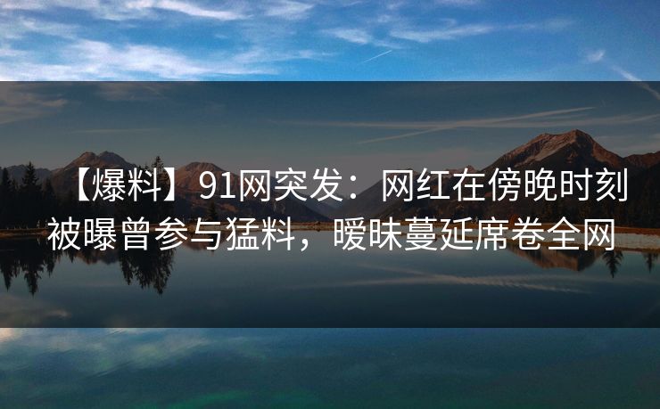 【爆料】91网突发:网红在傍晚时刻被曝曾参与猛料,暧昧蔓延席卷全网