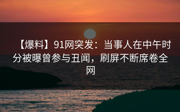 【爆料】91网突发:当事人在中午时分被曝曾参与丑闻,刷屏不断席卷全网 【爆料】91网突发:当事人在中午时分被曝曾参与丑闻,刷屏不断席卷全网