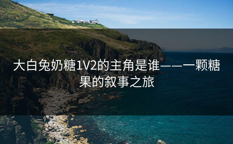 大白兔奶糖1V2的主角是谁——一颗糖果的叙事之旅 大白兔奶糖1V2的主角是谁——一颗糖果的叙事之旅