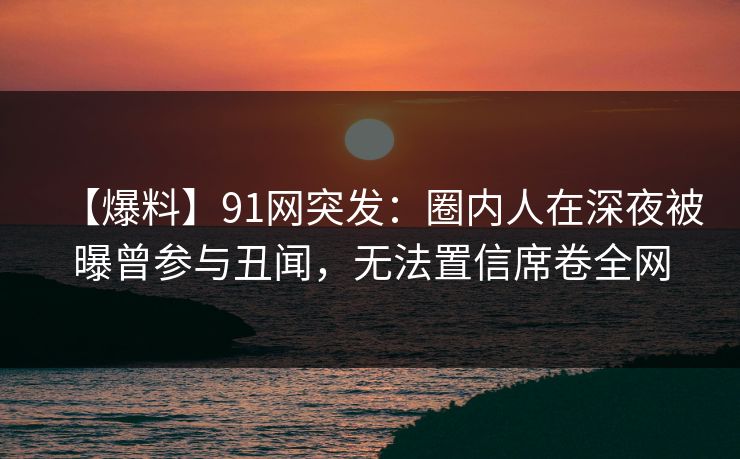 【爆料】91网突发:圈内人在深夜被曝曾参与丑闻,无法置信席卷全网 【爆料】91网突发:圈内人在深夜被曝曾参与丑闻,无法置信席卷全网