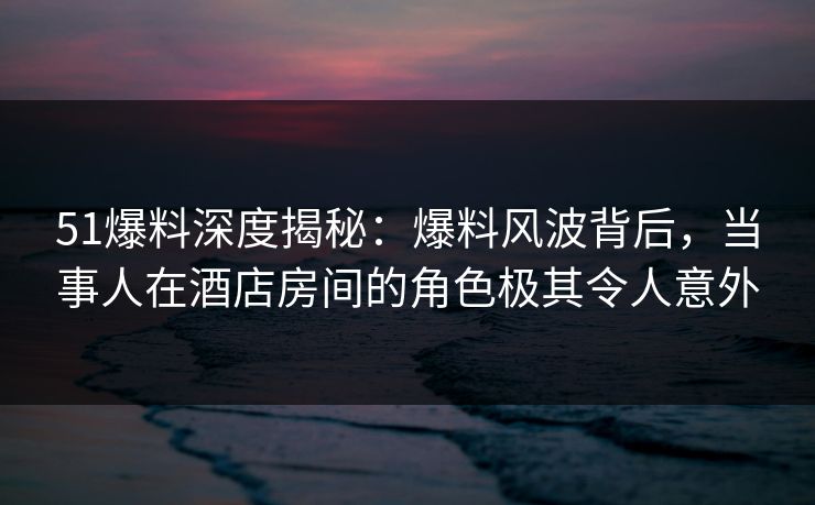 51爆料深度揭秘:爆料风波背后,当事人在酒店房间的角色极其令人意外