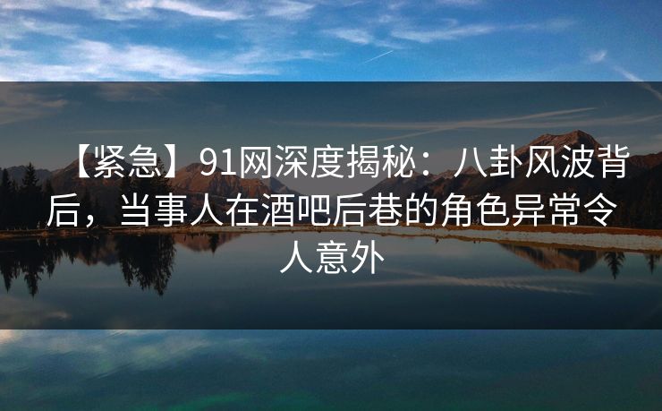 【紧急】91网深度揭秘:八卦风波背后,当事人在酒吧后巷的角色异常令人意外