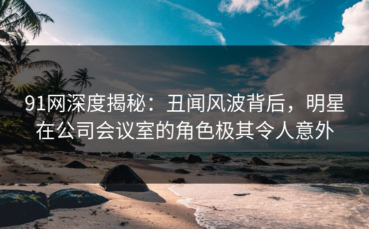91网深度揭秘:丑闻风波背后,明星在公司会议室的角色极其令人意外
