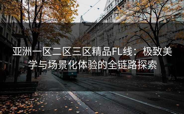 亚洲一区二区三区精品FL线:极致美学与场景化体验的全链路探索 亚洲一区二区三区精品FL线:极致美学与场景化体验的全链路探索