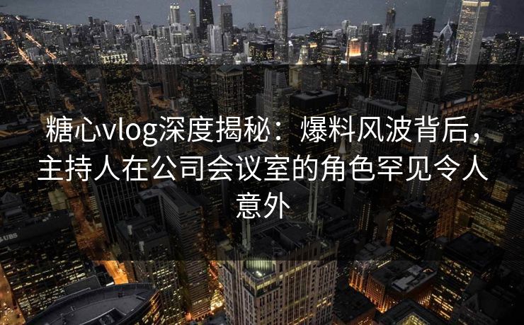 糖心vlog深度揭秘:爆料风波背后,主持人在公司会议室的角色罕见令人意外 糖心vlog深度揭秘:爆料风波背后,主持人在公司会议室的角色罕见令人意外