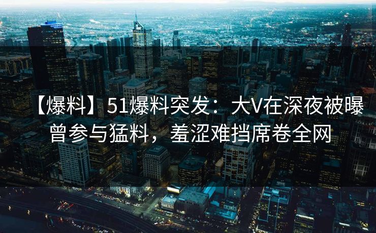 【爆料】51爆料突发:大V在深夜被曝曾参与猛料,羞涩难挡席卷全网