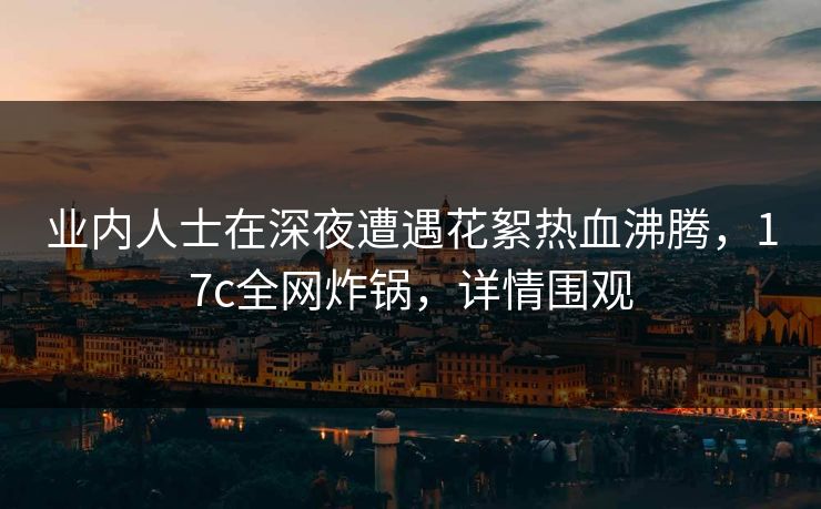 业内人士在深夜遭遇花絮热血沸腾,17c全网炸锅,详情围观