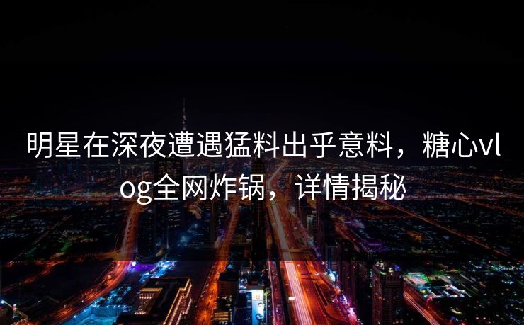 明星在深夜遭遇猛料出乎意料,糖心vlog全网炸锅,详情揭秘 明星在深夜遭遇猛料出乎意料,糖心vlog全网炸锅,详情揭秘