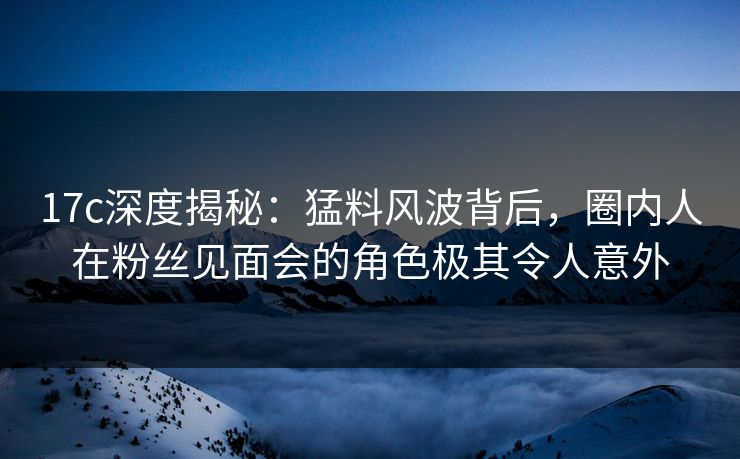 17c深度揭秘:猛料风波背后,圈内人在粉丝见面会的角色极其令人意外