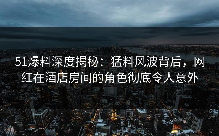 51爆料深度揭秘:猛料风波背后,网红在酒店房间的角色彻底令人意外