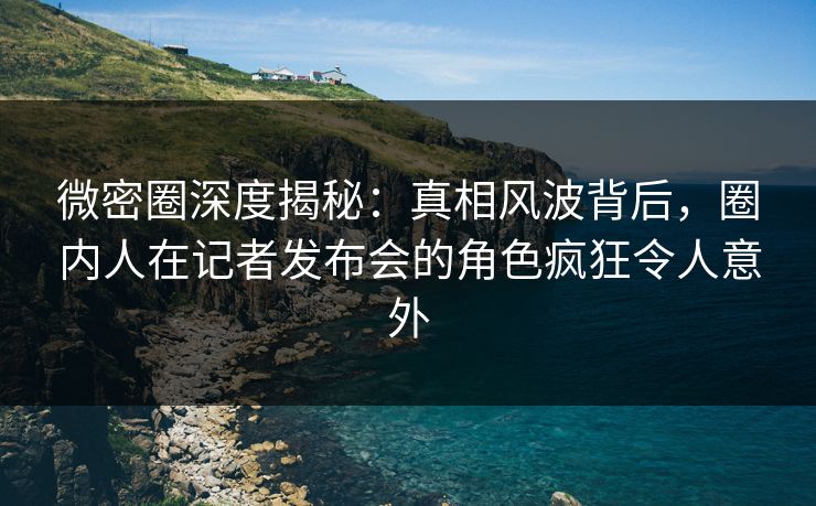 微密圈深度揭秘:真相风波背后,圈内人在记者发布会的角色疯狂令人意外 微密圈深度揭秘:真相风波背后,圈内人在记者发布会的角色疯狂令人意外