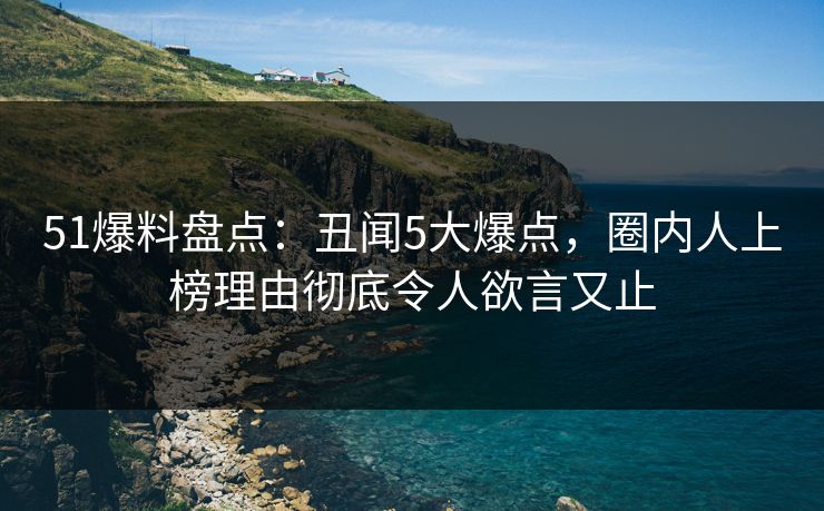 51爆料盘点：丑闻5大爆点，圈内人上榜理由彻底令人欲言又止