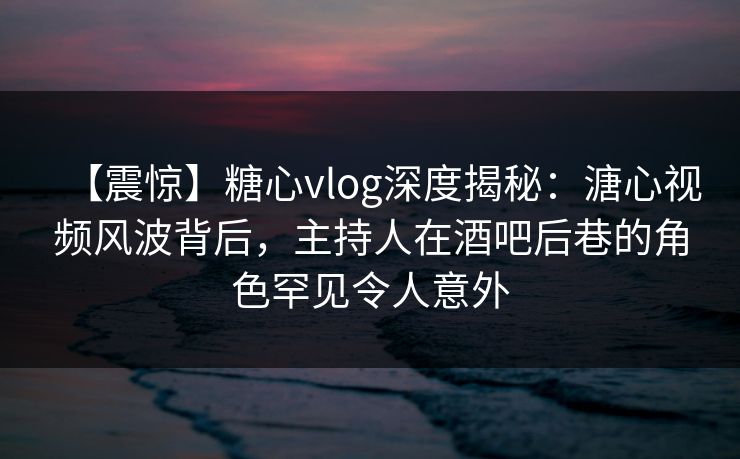 【震惊】糖心vlog深度揭秘：溏心视频风波背后，主持人在酒吧后巷的角色罕见令人意外