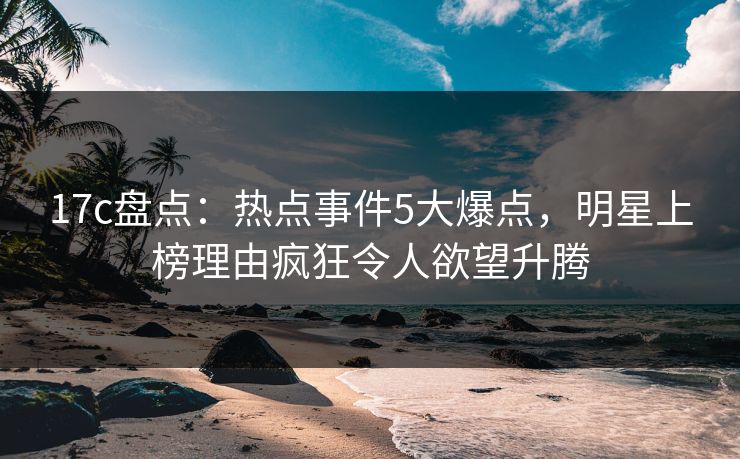 17c盘点:热点事件5大爆点,明星上榜理由疯狂令人欲望升腾