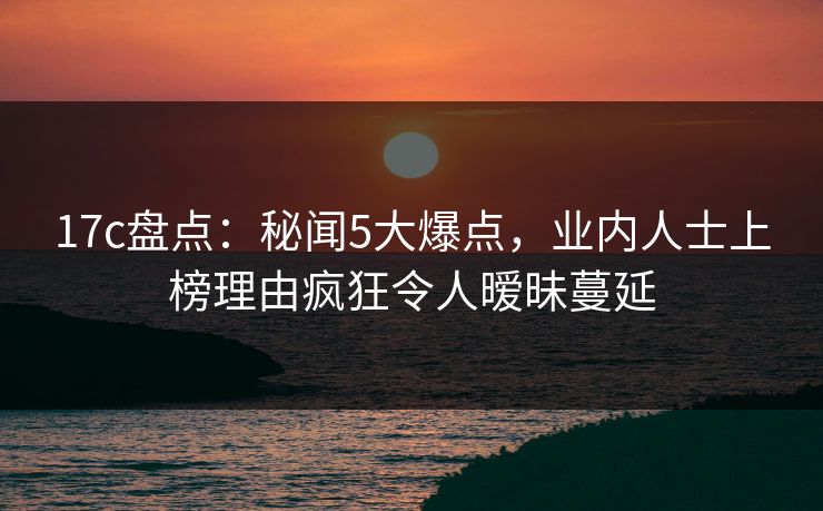 17c盘点:秘闻5大爆点,业内人士上榜理由疯狂令人暧昧蔓延 17c盘点:秘闻5大爆点,业内人士上榜理由疯狂令人暧昧蔓延