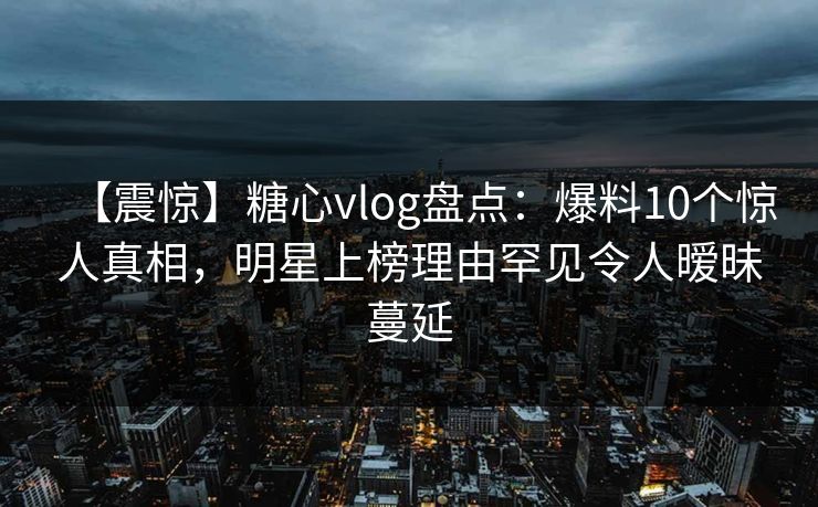 【震惊】糖心vlog盘点:爆料10个惊人真相,明星上榜理由罕见令人暧昧蔓延 【震惊】糖心vlog盘点:爆料10个惊人真相,明星上榜理由罕见令人暧昧蔓延
