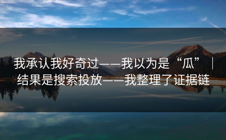 我承认我好奇过——我以为是“瓜”｜结果是搜索投放——我整理了证据链