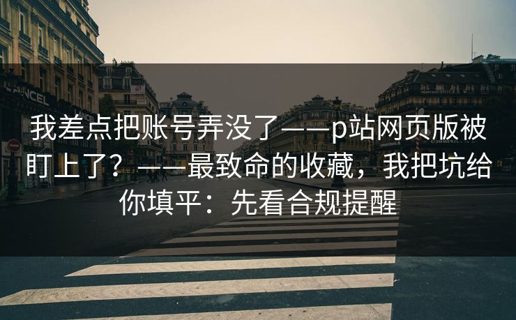 我差点把账号弄没了——p站网页版被盯上了？——最致命的收藏，我把坑给你填平：先看合规提醒