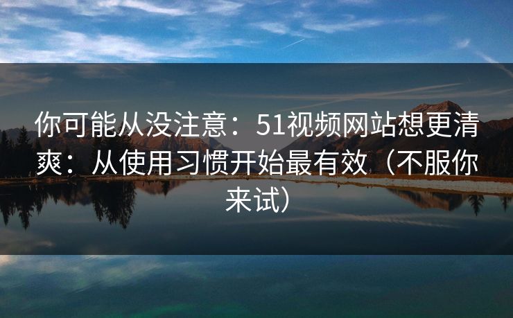 你可能从没注意：51视频网站想更清爽：从使用习惯开始最有效（不服你来试）