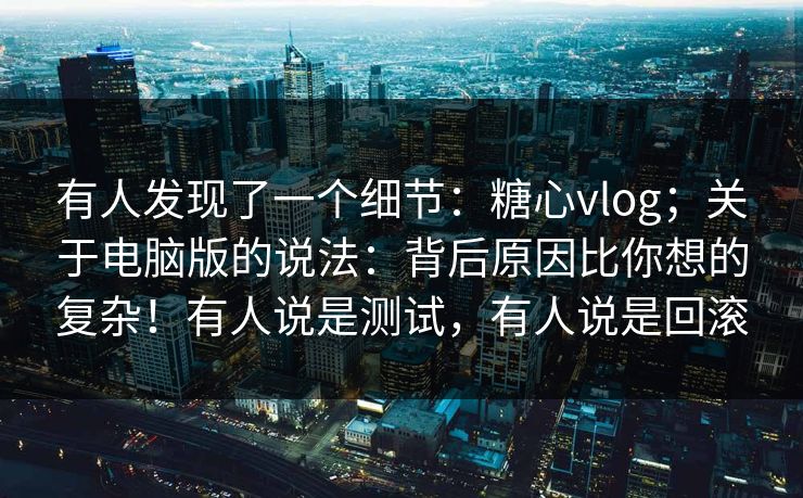有人发现了一个细节：糖心vlog；关于电脑版的说法：背后原因比你想的复杂！有人说是测试，有人说是回滚