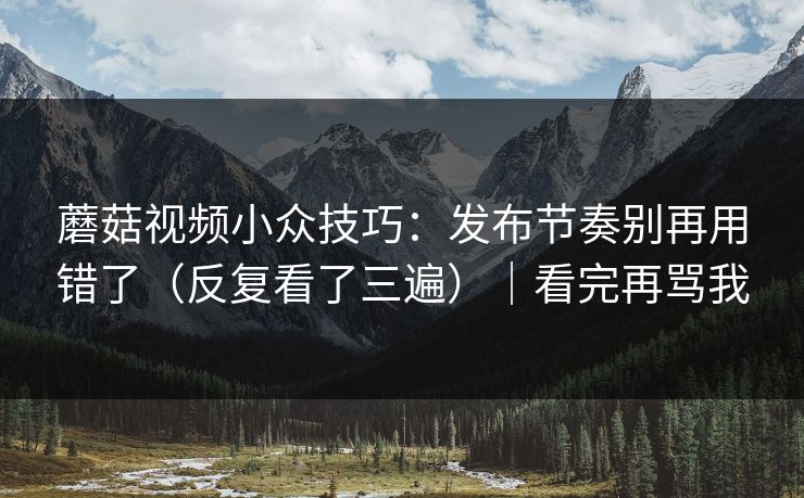 蘑菇视频小众技巧：发布节奏别再用错了（反复看了三遍）｜看完再骂我