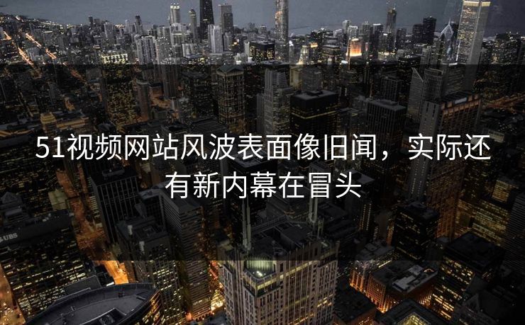 51视频网站风波表面像旧闻，实际还有新内幕在冒头